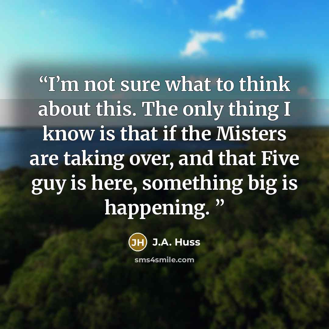 “I’m not sure what to think about this. The only thing I know is that if the Misters are taking over, and that Five guy is here, something big is happening.” quote by J.A. Huss