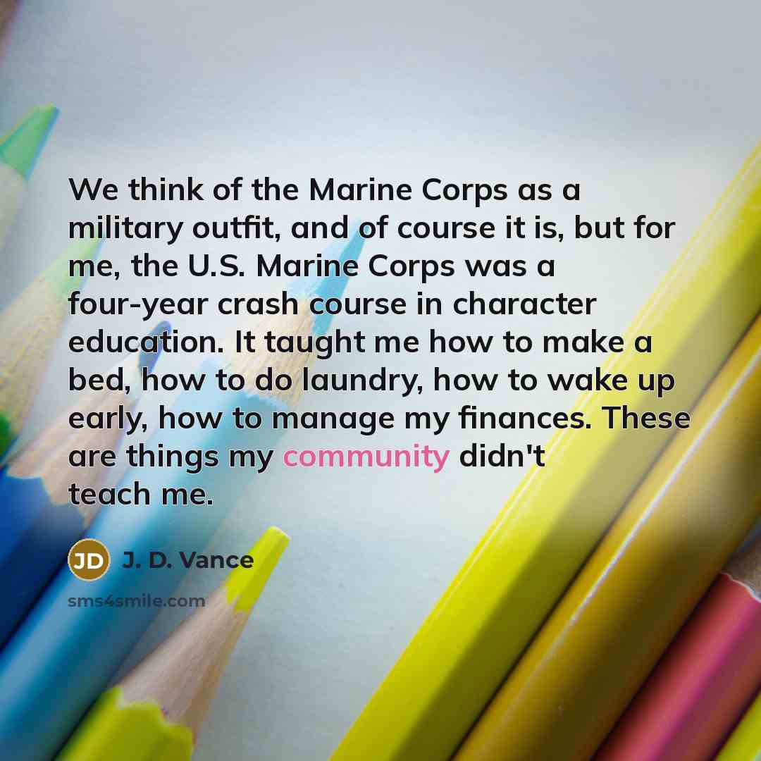 “We think of the Marine Corps as a military outfit, and of course it is, but for me, the U.S. Marine Corps was a four-year crash course in character education. It taught me how to make a bed, how to do laundry, how to wake up early, how to manage my finances. These are things my community didn't…” quote by J. D. Vance