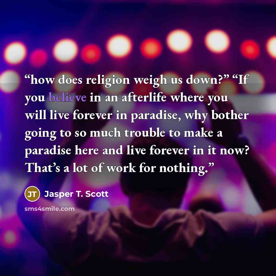 “how does religion weigh us down?” “If you believe in an afterlife where you will live forever in paradise, why bother going to so much trouble to make a paradise here and live forever in it now? That’s a lot of work for nothing.” quote by Jasper T. Scott
