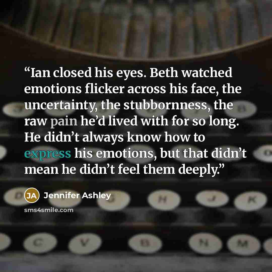 “Ian closed his eyes. Beth watched emotions flicker across his face, the uncertainty, the stubbornness, the raw pain he’d lived with for so long. He didn’t always know how to express his emotions, but that didn’t mean he didn’t feel them deeply.” quote by Jennifer Ashley