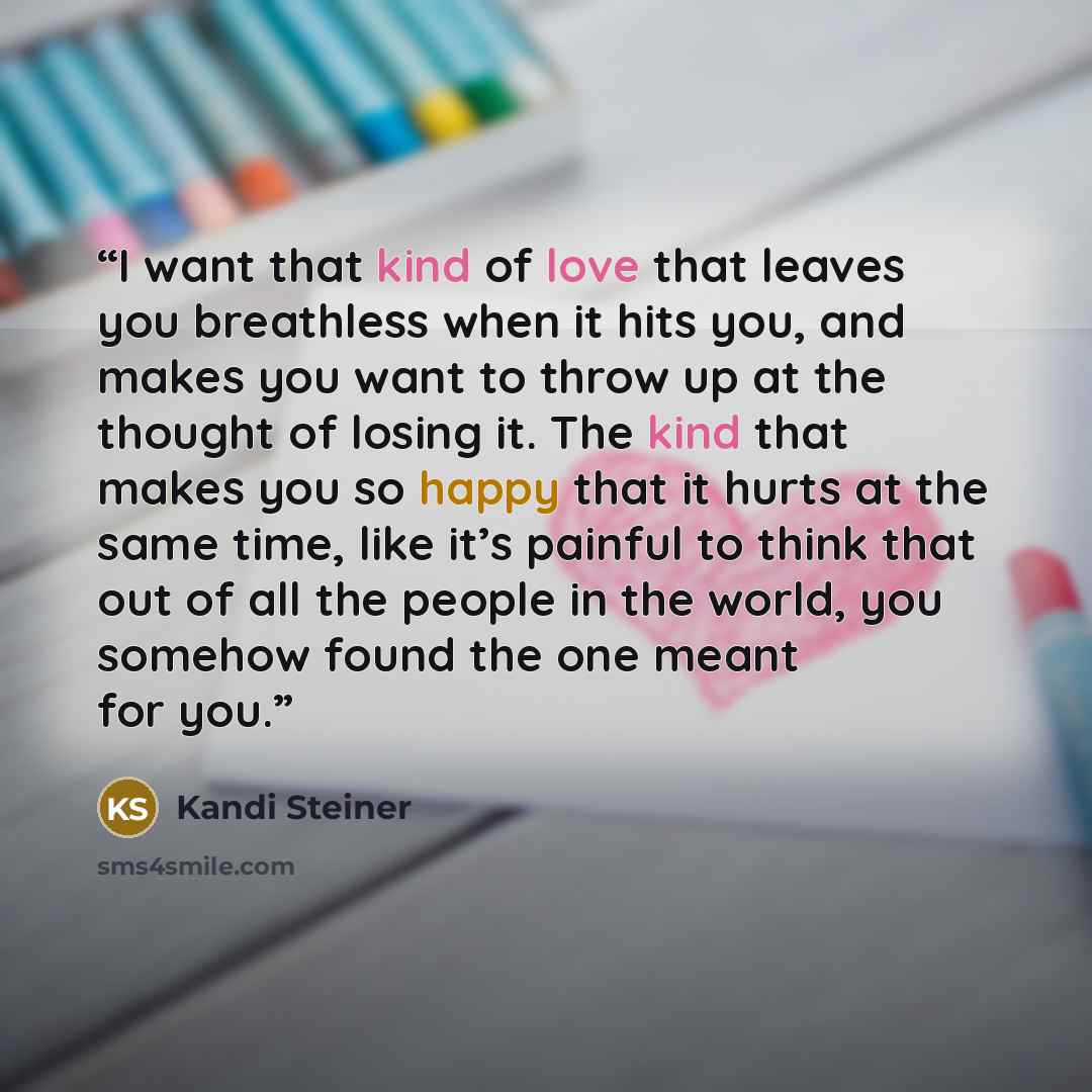 “I want that kind of love that leaves you breathless when it hits you, and makes you want to throw up at the thought of losing it. The kind that makes you so happy that it hurts at the same time, like it’s painful to think that out of all the people in the world, you somehow found the one meant for…” quote by Kandi Steiner