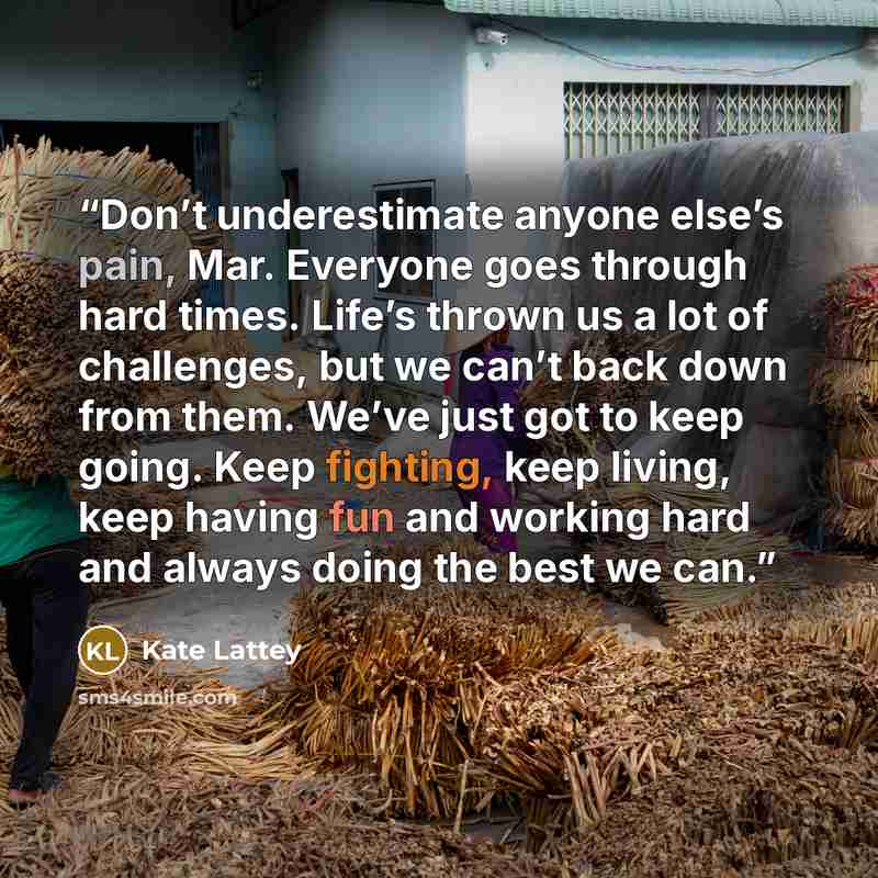 “Don’t underestimate anyone else’s pain, Mar. Everyone goes through hard times. Life’s thrown us a lot of challenges, but we can’t back down from them. We’ve just got to keep going. Keep fighting, keep living, keep having fun and working hard and always doing the best we can.” quote by Kate Lattey