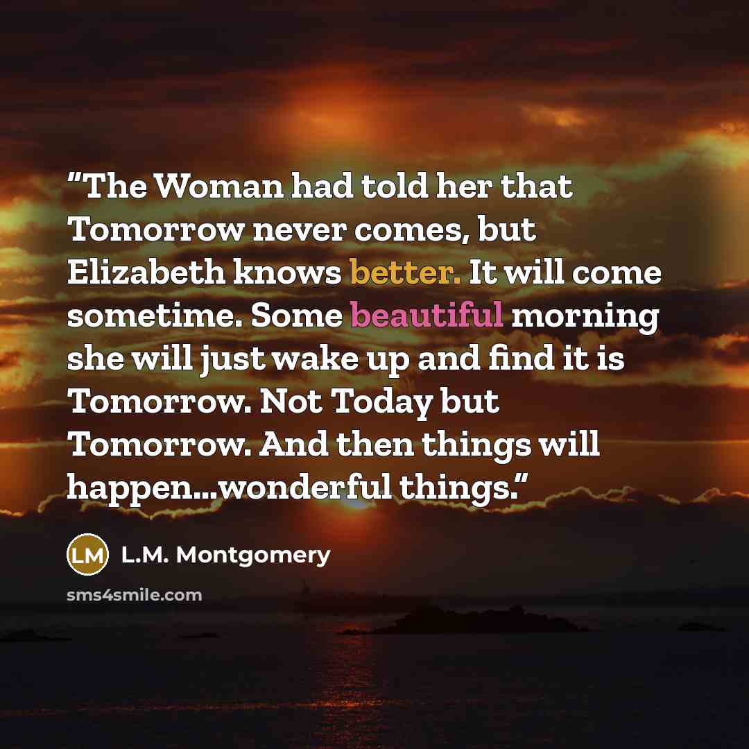 “The Woman had told her that Tomorrow never comes, but Elizabeth knows better. It will come sometime. Some beautiful morning she will just wake up and find it is Tomorrow. Not Today but Tomorrow. And then things will happen…wonderful things.” quote by L.M. Montgomery