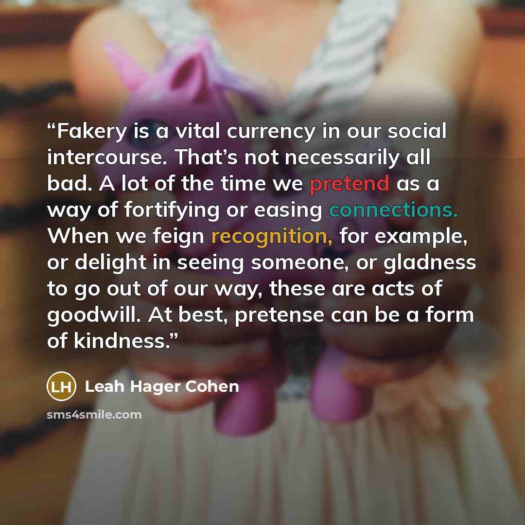 “Fakery is a vital currency in our social intercourse. That’s not necessarily all bad. A lot of the time we pretend as a way of fortifying or easing connections. When we feign recognition, for example, or delight in seeing someone, or gladness to go out of our way, these are acts of goodwill. At…” quote by Leah Hager Cohen