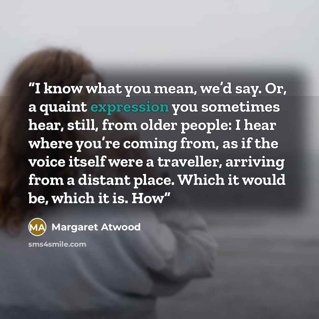 “I know what you mean, we’d say. Or, a quaint expression you sometimes hear, still, from older people: I hear where you’re coming from, as if the voice itself were a traveller, arriving from a distant place. Which it would be, which it is. How” quote by Margaret Atwood