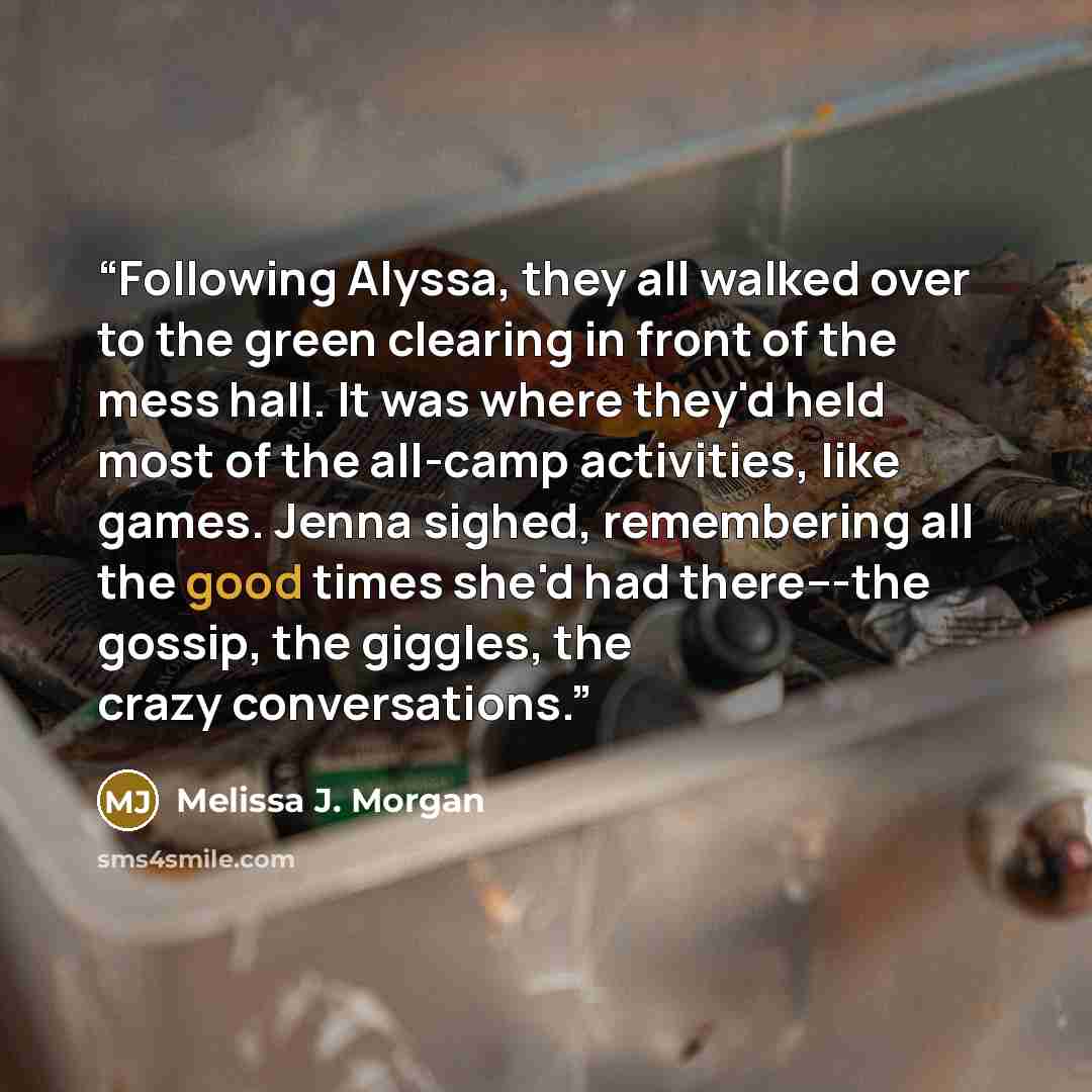 “Following Alyssa, they all walked over to the green clearing in front of the mess hall. It was where they'd held most of the all-camp activities, like games. Jenna sighed, remembering all the good times she'd had there---the gossip, the giggles, the crazy conversations.” quote by Melissa J. Morgan