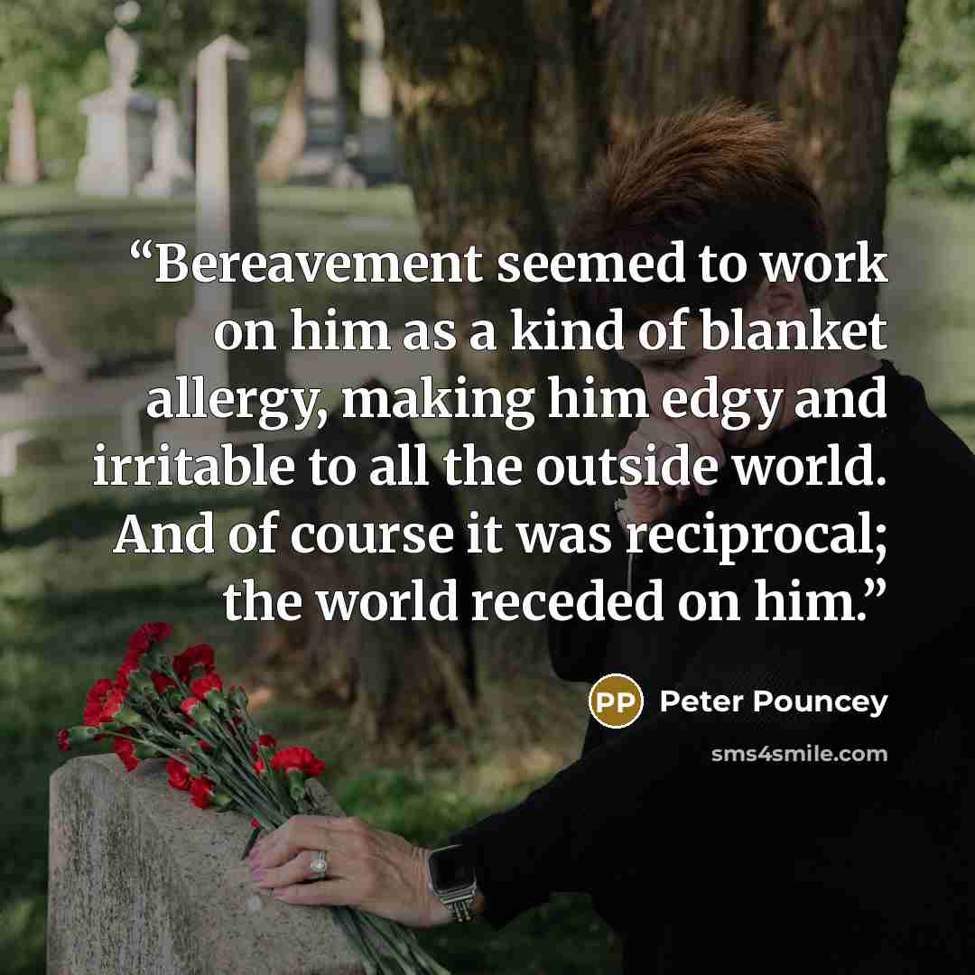 “Bereavement seemed to work on him as a kind of blanket allergy, making him edgy and irritable to all the outside world. And of course it was reciprocal; the world receded on him.” quote by Peter Pouncey