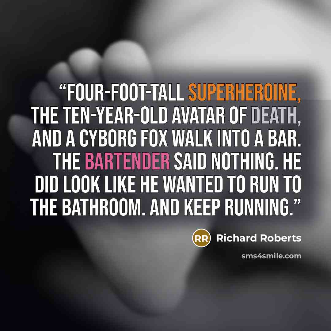 “four-foot-tall superheroine, the ten-year-old avatar of Death, and a cyborg fox walk into a bar. The bartender said nothing. He did look like he wanted to run to the bathroom. And keep running.” quote by Richard Roberts