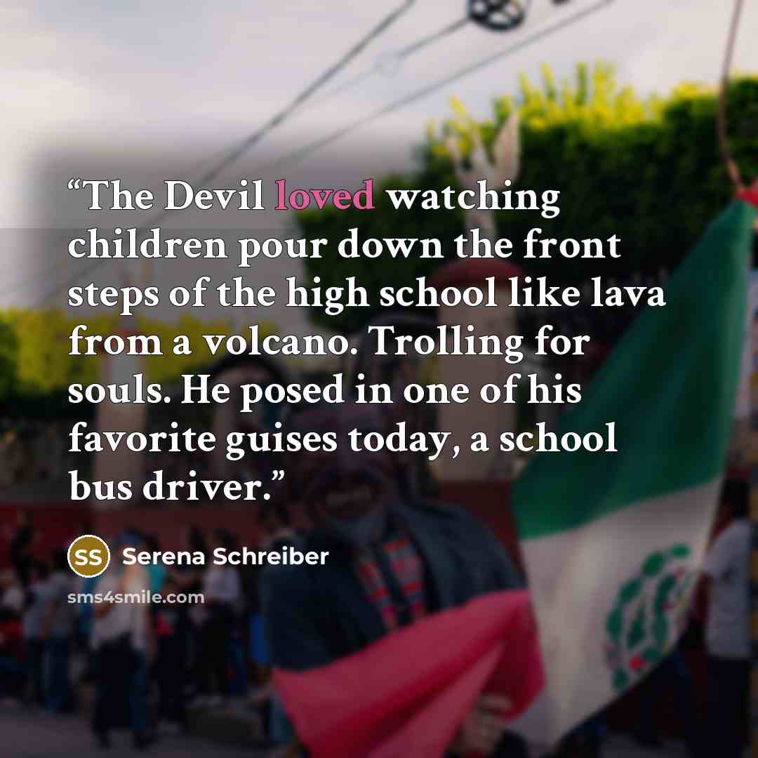 “The Devil loved watching children pour down the front steps of the high school like lava from a volcano. Trolling for souls. He posed in one of his favorite guises today, a school bus driver.” quote by Serena Schreiber