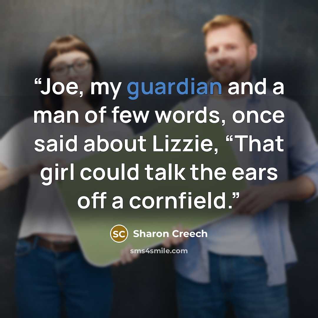 “Joe, my guardian and a man of few words, once said about Lizzie, “That girl could talk the ears off a cornfield.” quote by Sharon Creech