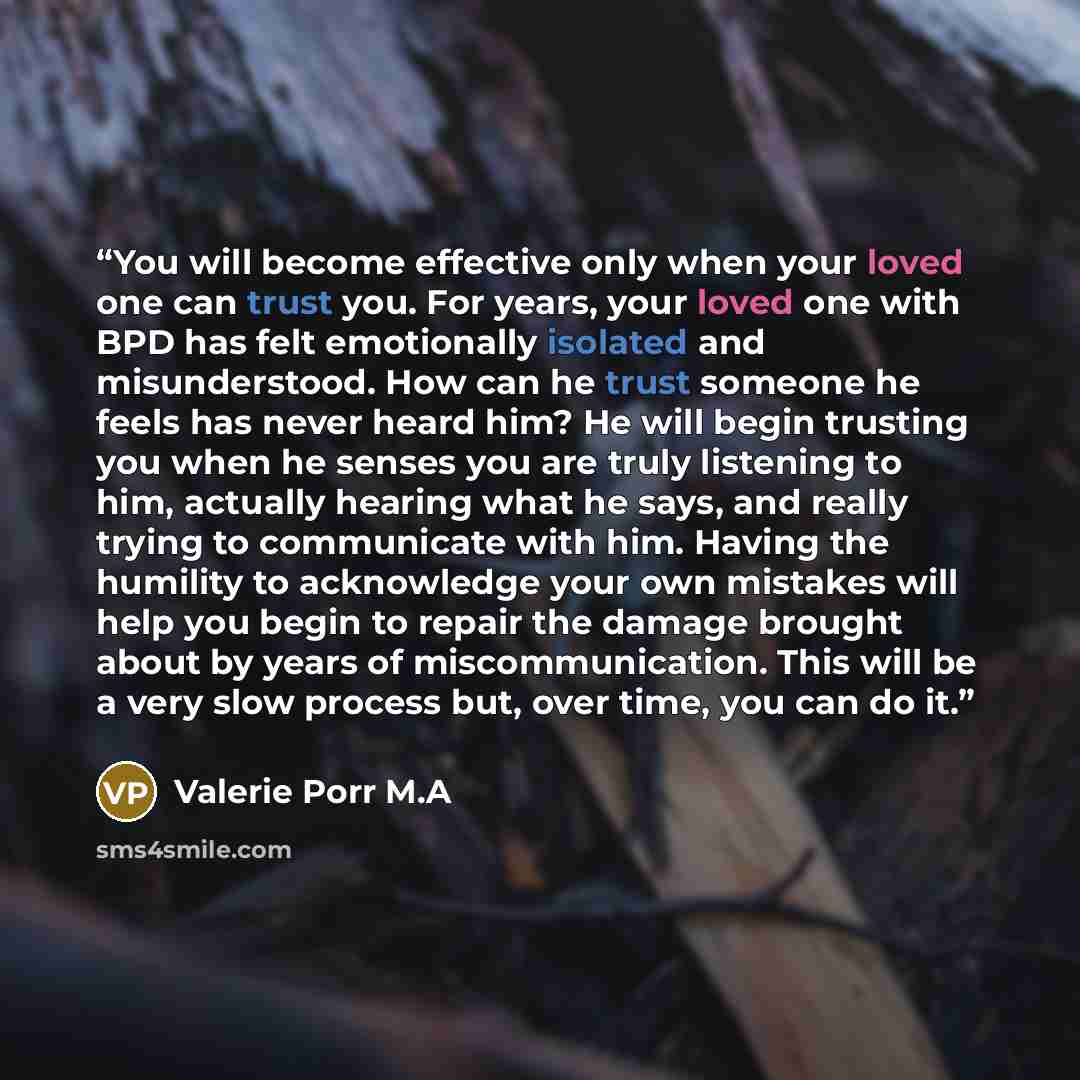“You will become effective only when your loved one can trust you. For years, your loved one with BPD has felt emotionally isolated and misunderstood. How can he trust someone he feels has never heard him? He will begin trusting you when he senses you are truly listening to him, actually hearing…” quote by Valerie Porr M.A