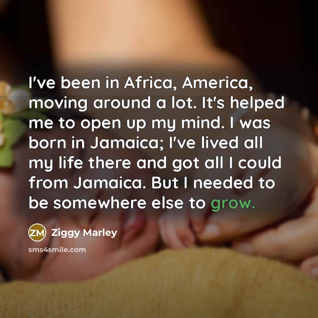 “I've been in Africa, America, moving around a lot. It's helped me to open up my mind. I was born in Jamaica; I've lived all my life there and got all I could from Jamaica. But I needed to be somewhere else to grow.” quote by Ziggy Marley