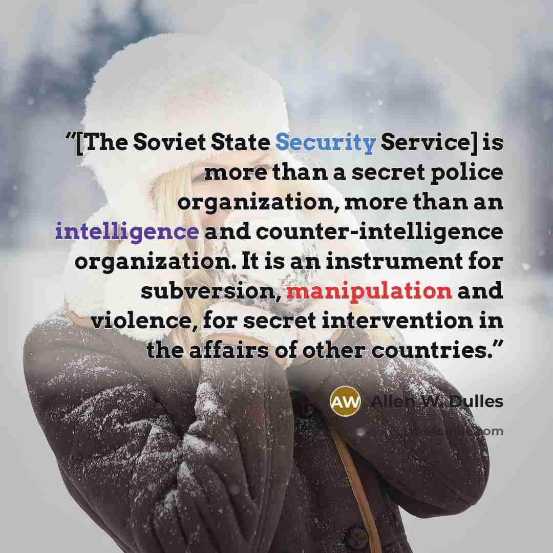 “[The Soviet State Security Service] is more than a secret police organization, more than an intelligence and counter-intelligence organization. It is an instrument for subversion, manipulation and violence, for secret intervention in the affairs of other countries.” quote by Allen W. Dulles