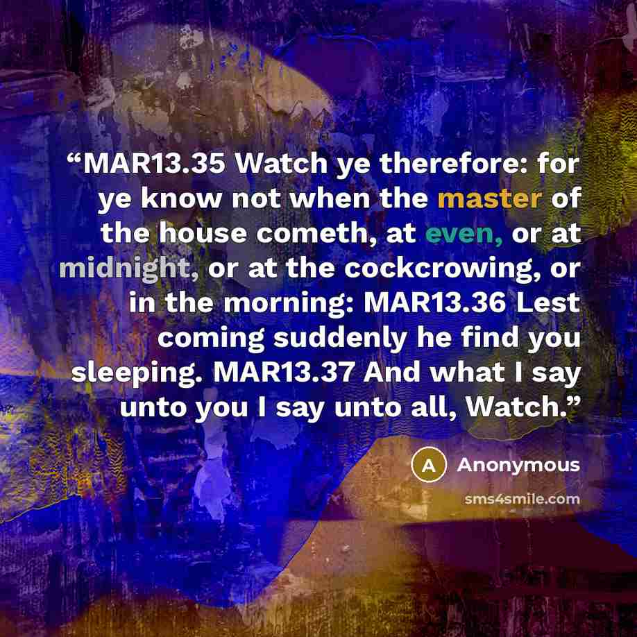 “MAR13.35 Watch ye therefore: for ye know not when the master of the house cometh, at even, or at midnight, or at the cockcrowing, or in the morning: MAR13.36 Lest coming suddenly he find you sleeping. MAR13.37 And what I say unto you I say unto all, Watch.” quote by Anonymous