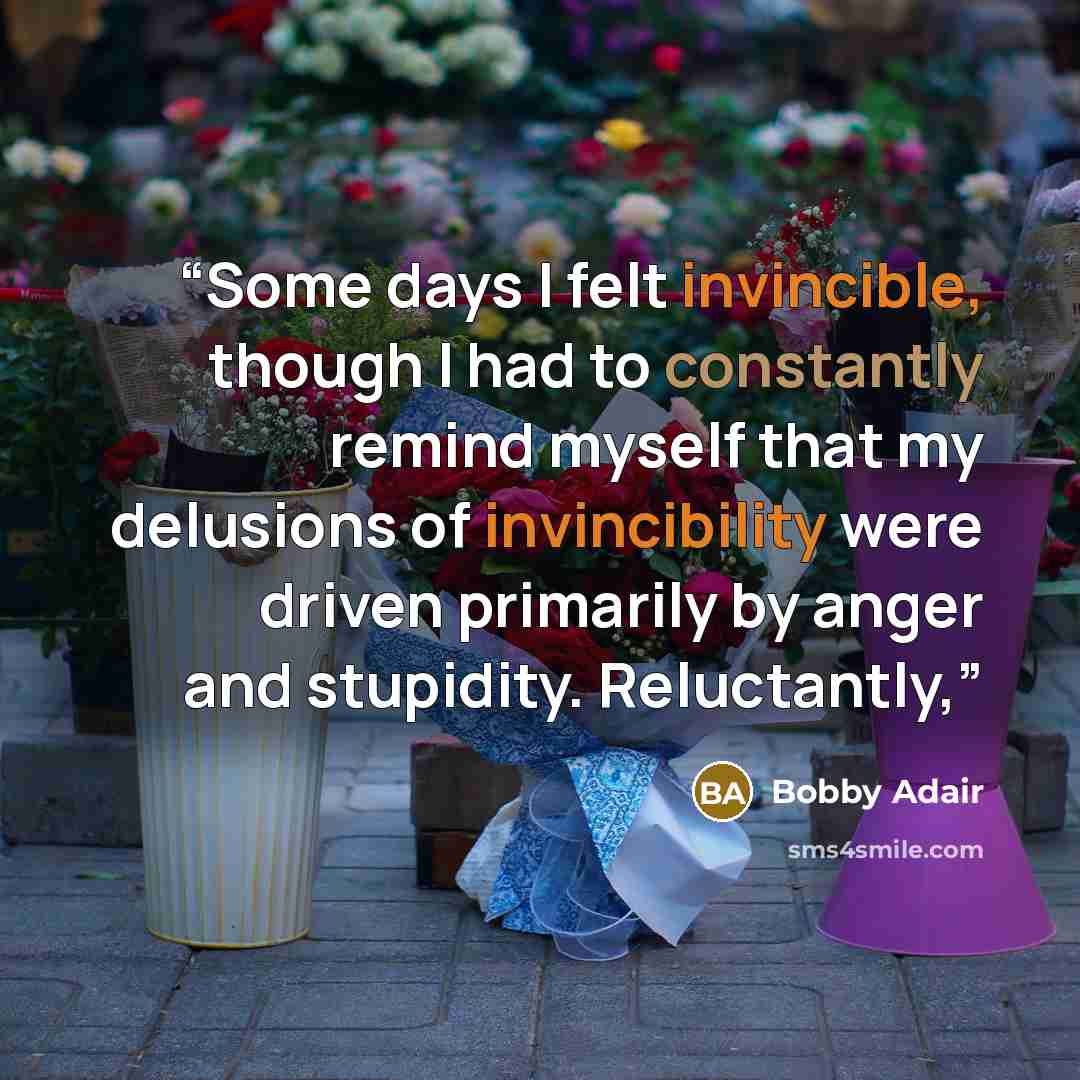 “Some days I felt invincible, though I had to constantly remind myself that my delusions of invincibility were driven primarily by anger and stupidity. Reluctantly,” quote by Bobby Adair