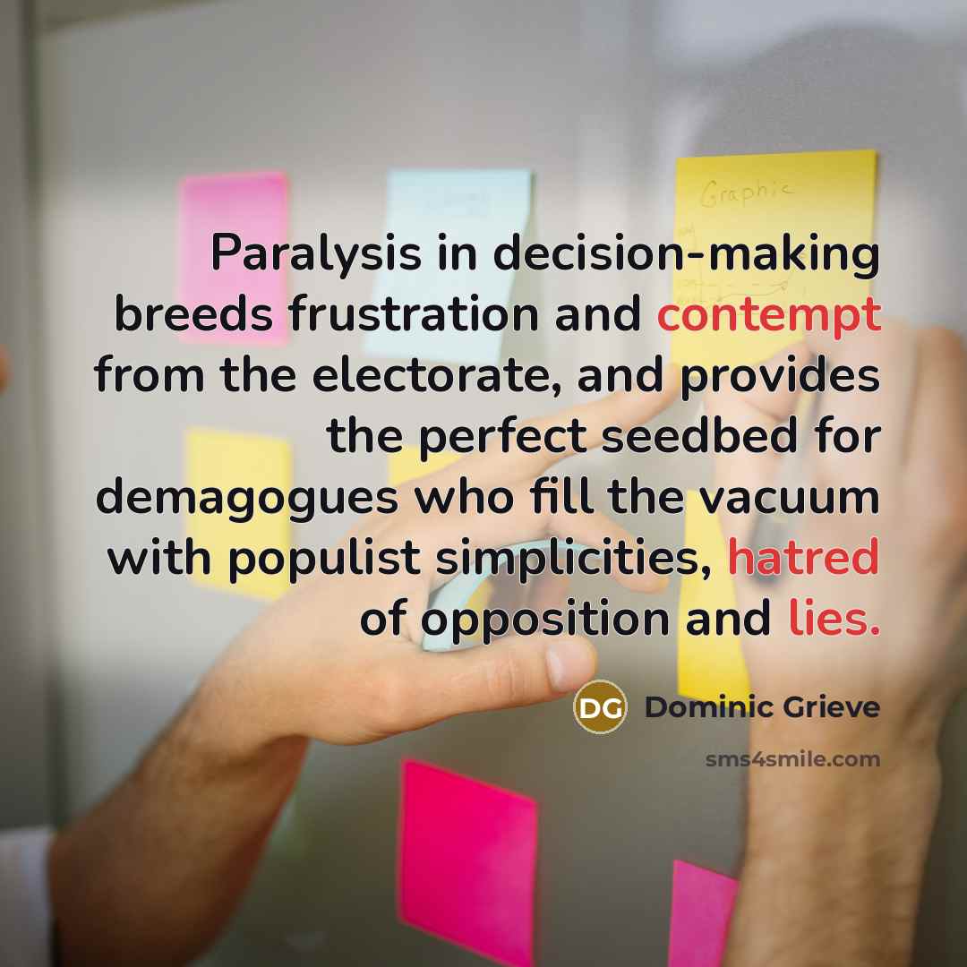 “Paralysis in decision-making breeds frustration and contempt from the electorate, and provides the perfect seedbed for demagogues who fill the vacuum with populist simplicities, hatred of opposition and lies.” quote by Dominic Grieve