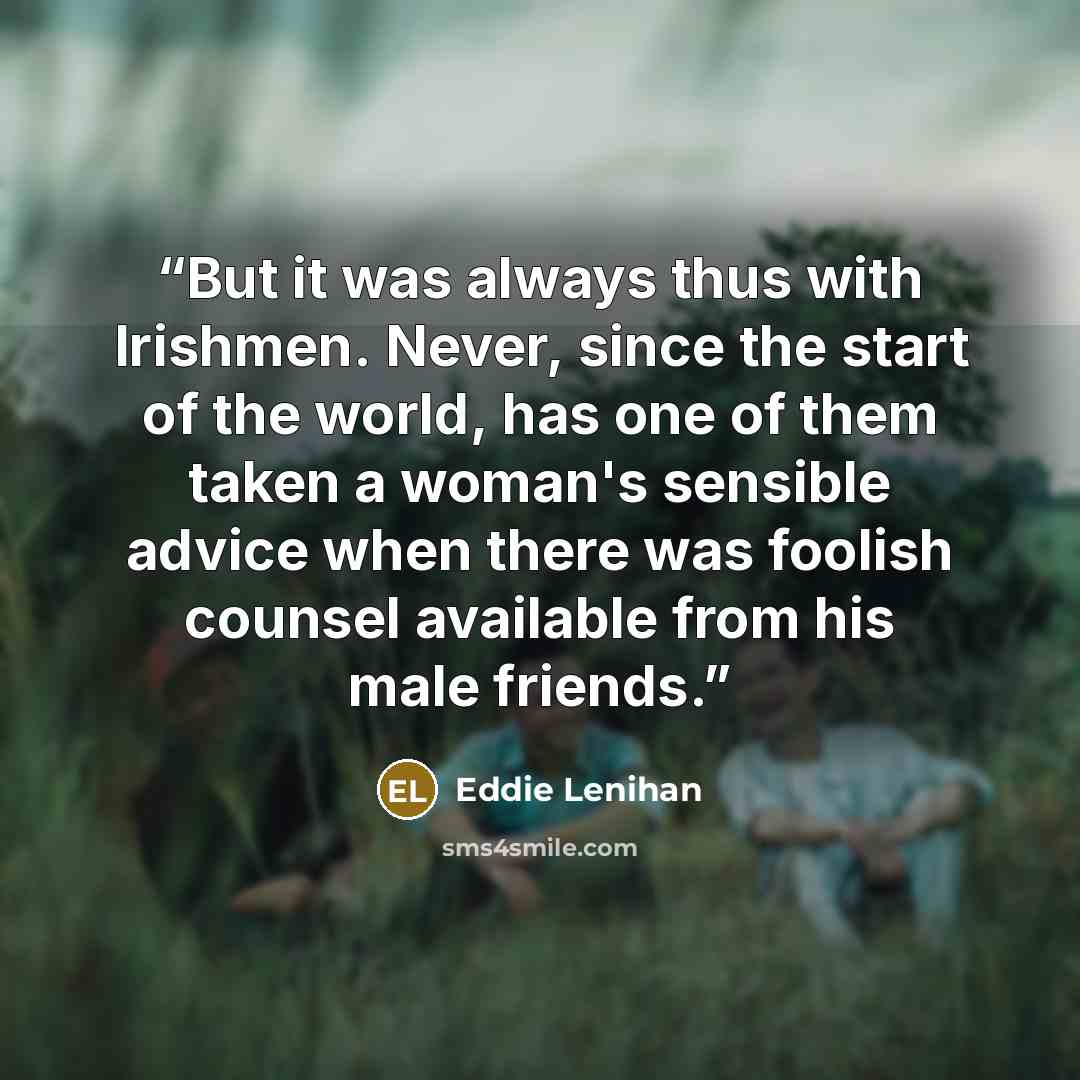 “But it was always thus with Irishmen. Never, since the start of the world, has one of them taken a woman's sensible advice when there was foolish counsel available from his male friends.” quote by Eddie Lenihan