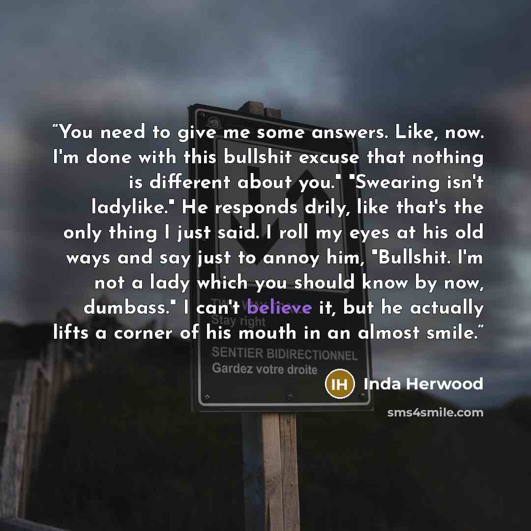 “You need to give me some answers. Like, now. I'm done with this bullshit excuse that nothing is different about you." "Swearing isn't ladylike." He responds drily, like that's the only thing I just said. I roll my eyes at his old ways and say just to annoy him, "Bullshit. I'm not a lady which you…” quote by Inda Herwood