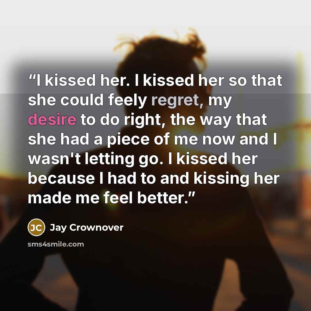 “I kissed her. I kissed her so that she could feely regret, my desire to do right, the way that she had a piece of me now and I wasn't letting go. I kissed her because I had to and kissing her made me feel better.” quote by Jay Crownover