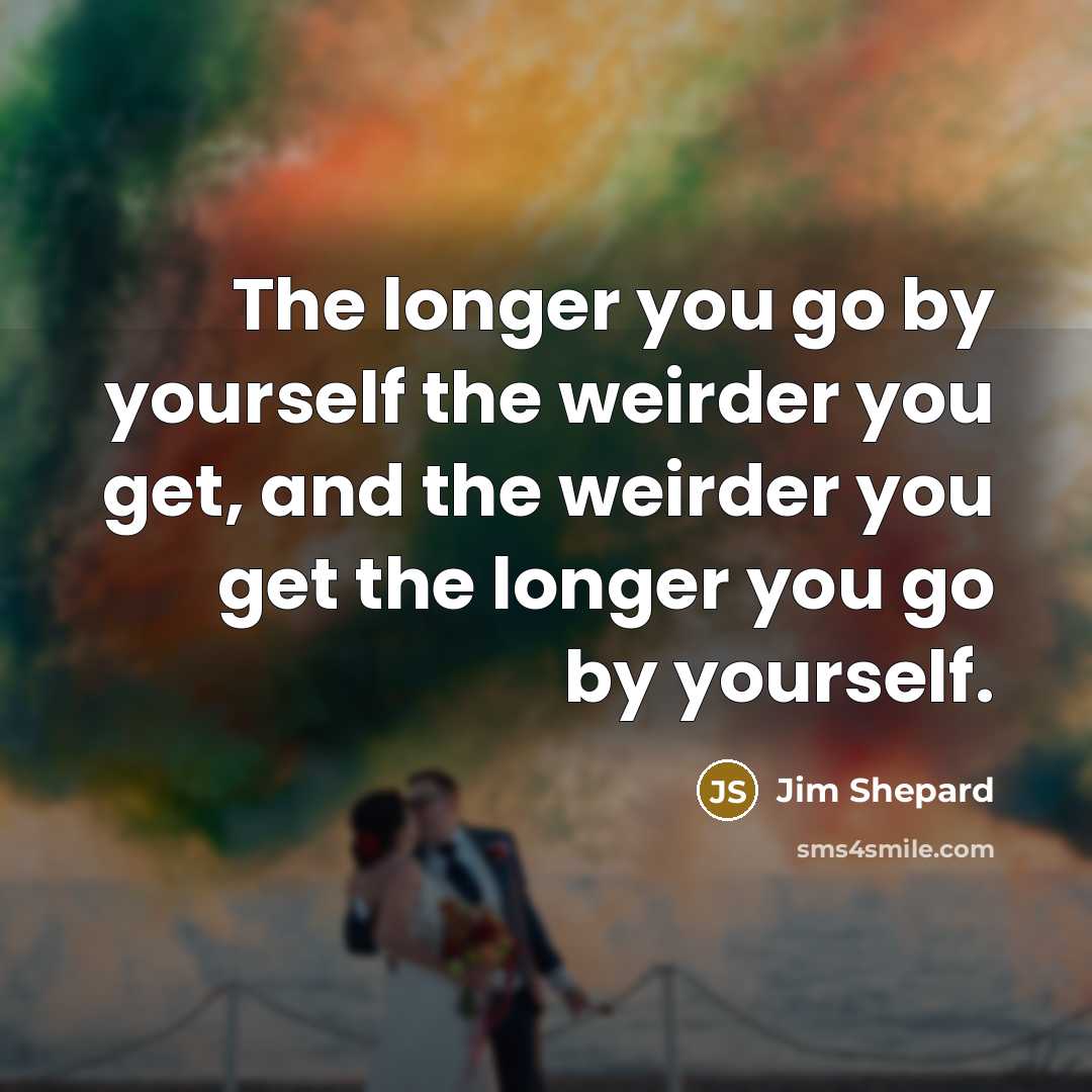 “The longer you go by yourself the weirder you get,…” quote by Jim Shepard