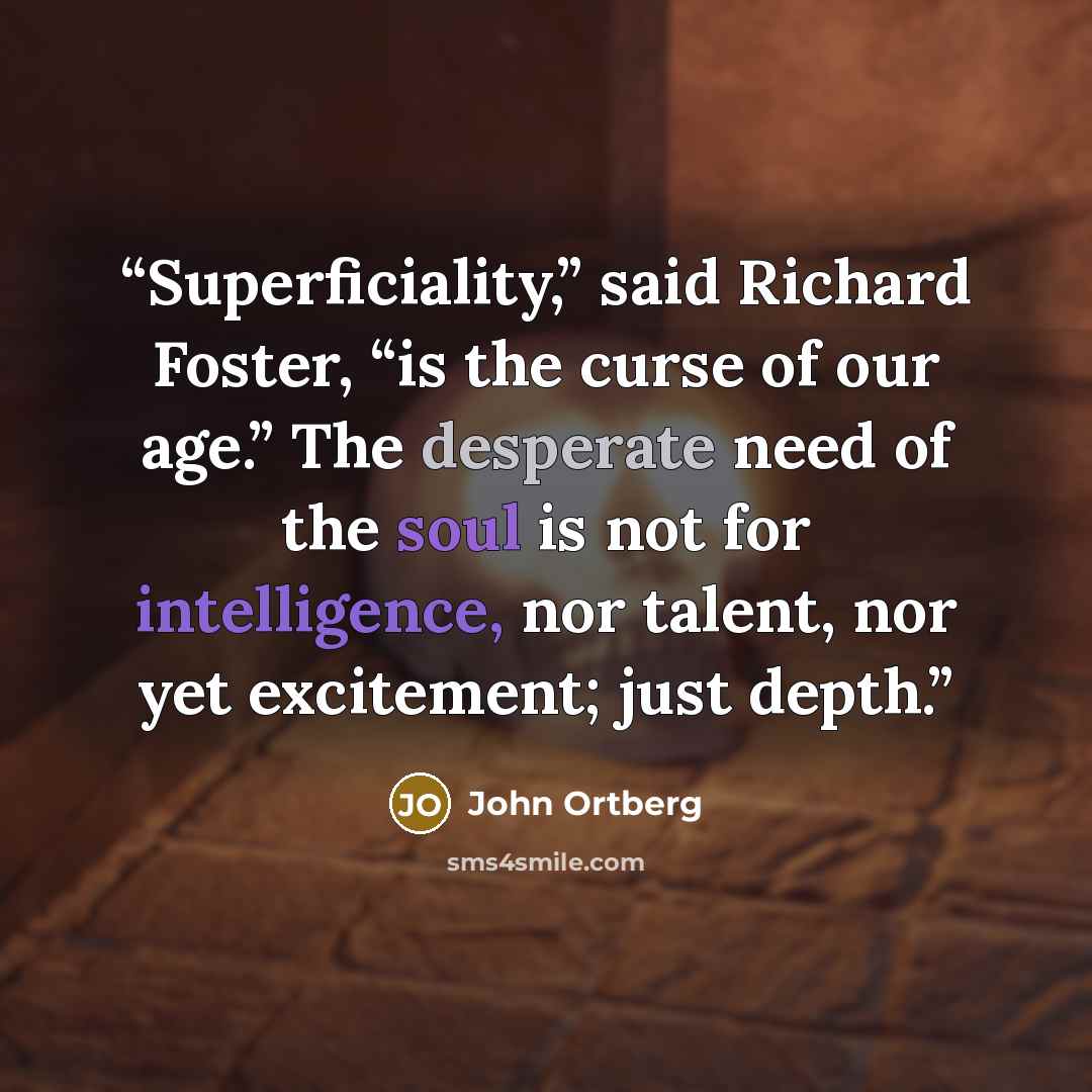“Superficiality,” said Richard Foster, “is the curse of our age.” The desperate need of the soul is not for intelligence, nor talent, nor yet excitement; just depth.” quote by John Ortberg