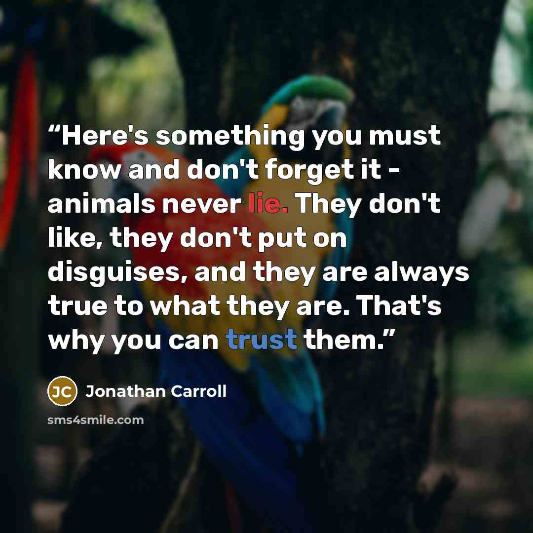“Here's something you must know and don't forget it - animals never lie. They don't like, they don't put on disguises, and they are always true to what they are. That's why you can trust them.” quote by Jonathan Carroll