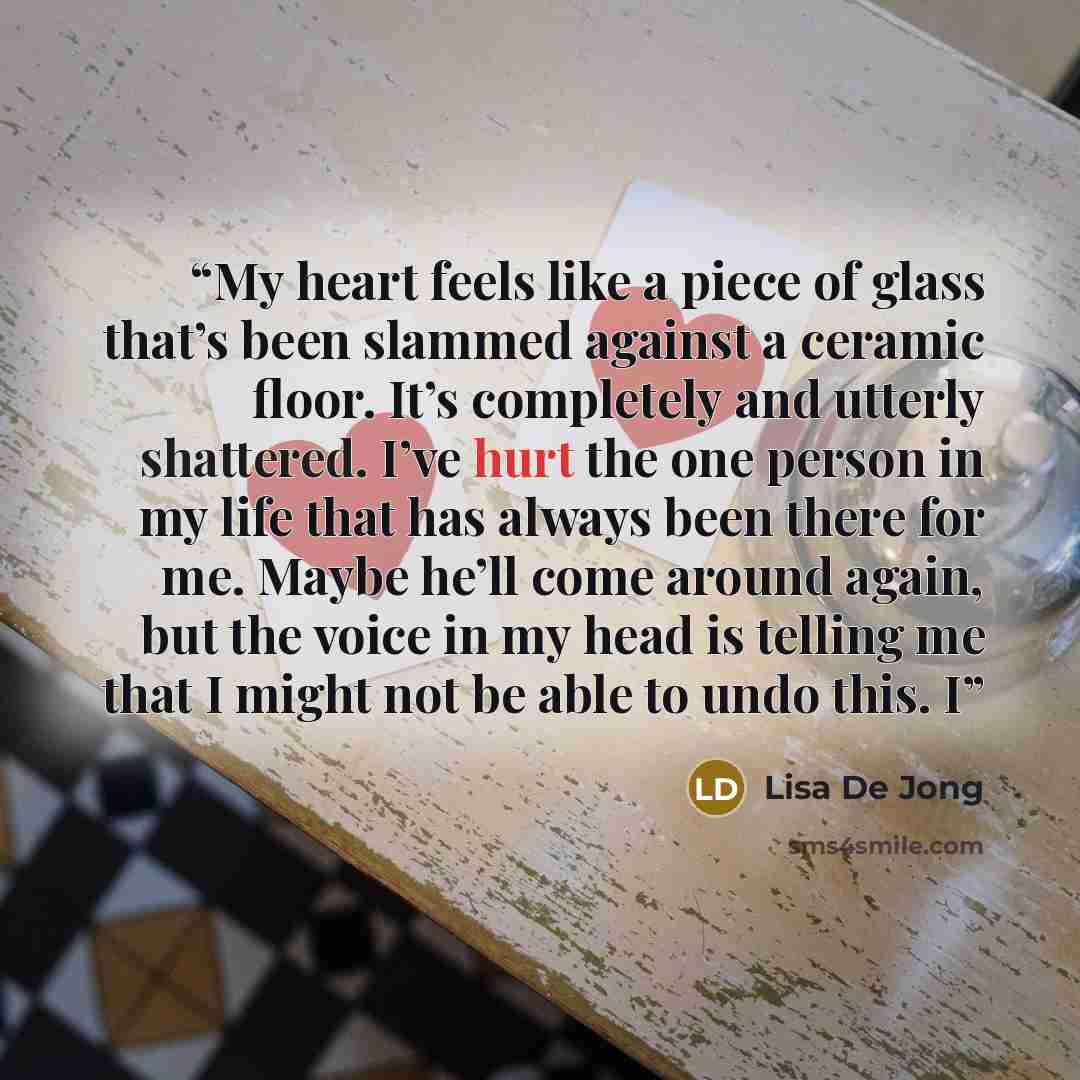 “My heart feels like a piece of glass that’s been slammed against a ceramic floor. It’s completely and utterly shattered. I’ve hurt the one person in my life that has always been there for me. Maybe he’ll come around again, but the voice in my head is telling me that I might not be able to undo…” quote by Lisa De Jong