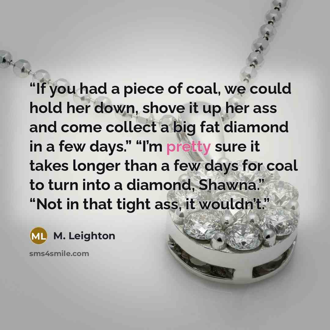 “If you had a piece of coal, we could hold her down, shove it up her ass and come collect a big fat diamond in a few days.” “I’m pretty sure it takes longer than a few days for coal to turn into a diamond, Shawna.” “Not in that tight ass, it wouldn’t.” quote by M. Leighton
