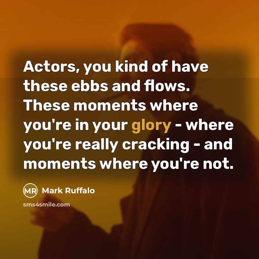 “Actors, you kind of have these ebbs and flows. These moments where you're in your glory - where you're really cracking - and moments where you're not.” quote by Mark Ruffalo
