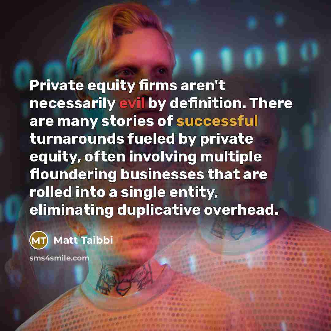 “Private equity firms aren't necessarily evil by definition. There are many stories of successful turnarounds fueled by private equity, often involving multiple floundering businesses that are rolled into a single entity, eliminating duplicative overhead.” quote by Matt Taibbi