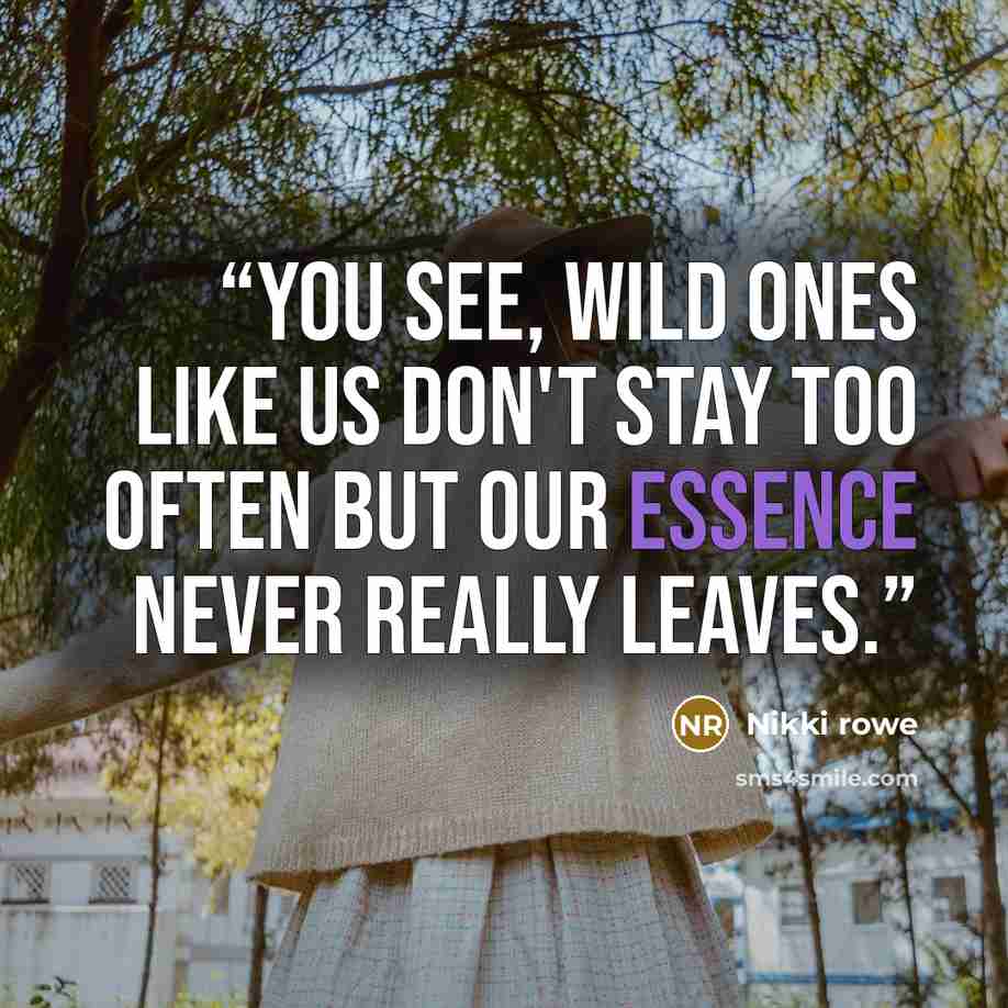 “You see, wild ones like us don't stay too often but our essence never really leaves.” quote by Nikki Rowe