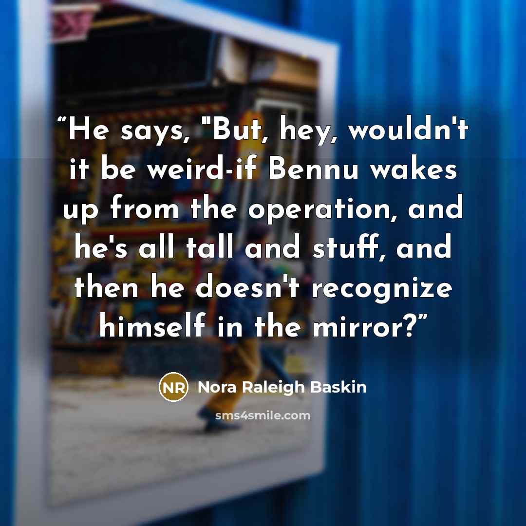 “He says, "But, hey, wouldn't it be weird-if Bennu wakes up from the operation, and he's all tall and stuff, and then he doesn't recognize himself in the mirror?” quote by Nora Raleigh Baskin