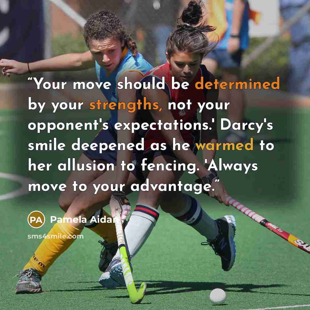 “Your move should be determined by your strengths, not your opponent's expectations.' Darcy's smile deepened as he warmed to her allusion to fencing. 'Always move to your advantage.” quote by Pamela Aidan