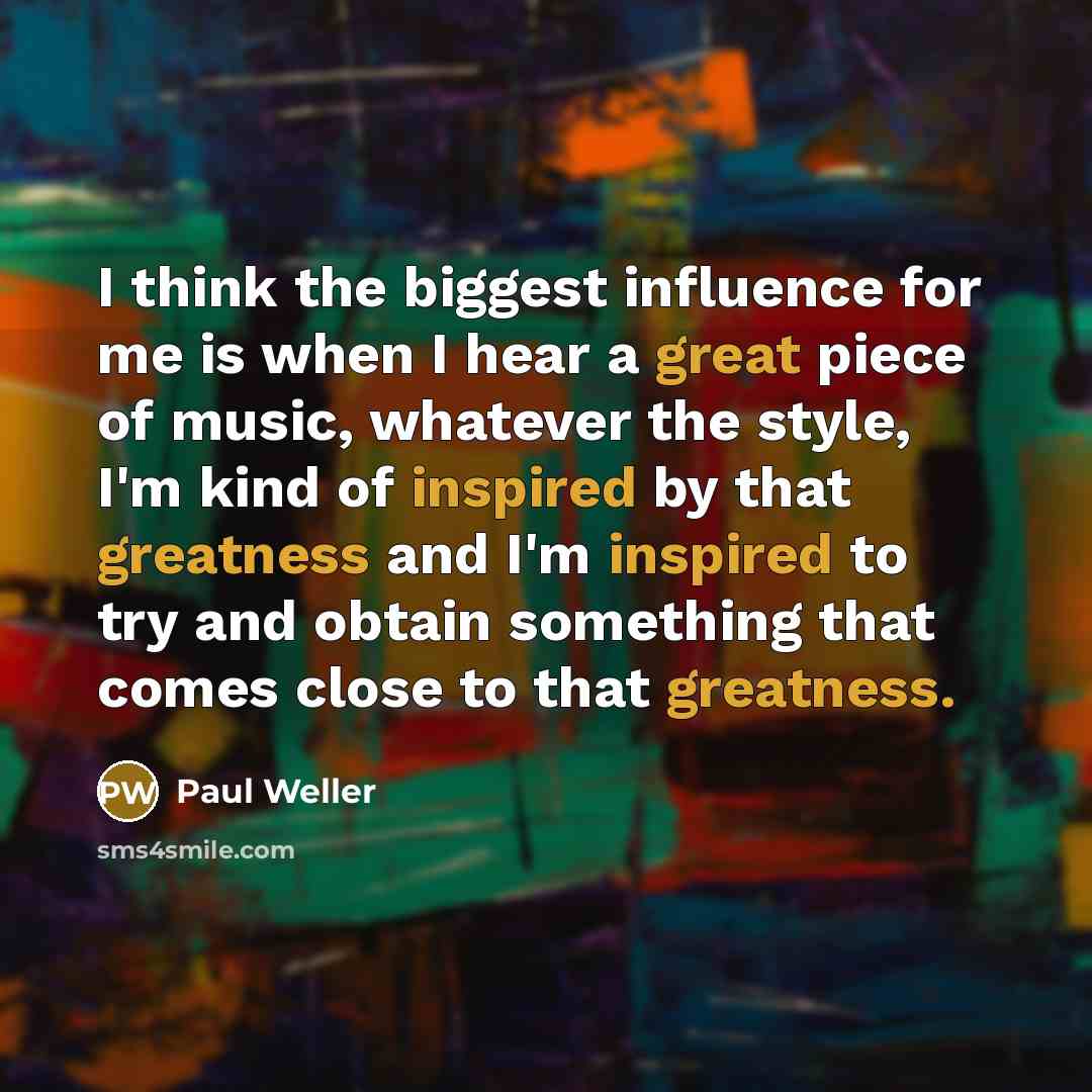 “I think the biggest influence for me is when I hear a great piece of music, whatever the style, I'm kind of inspired by that greatness and I'm inspired to try and obtain something that comes close to that greatness.” quote by Paul Weller