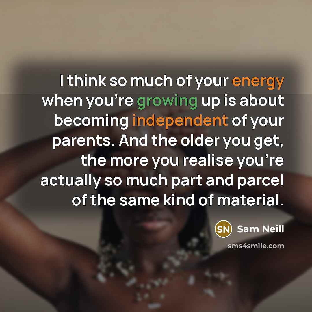 “I think so much of your energy when you're growing up is about becoming independent of your parents. And the older you get, the more you realise you're actually so much part and parcel of the same kind of material.” quote by Sam Neill