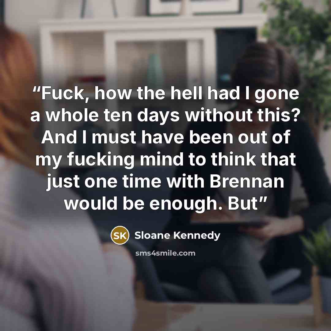 “Fuck, how the hell had I gone a whole ten days without this? And I must have been out of my fucking mind to think that just one time with Brennan would be enough. But” quote by Sloane Kennedy