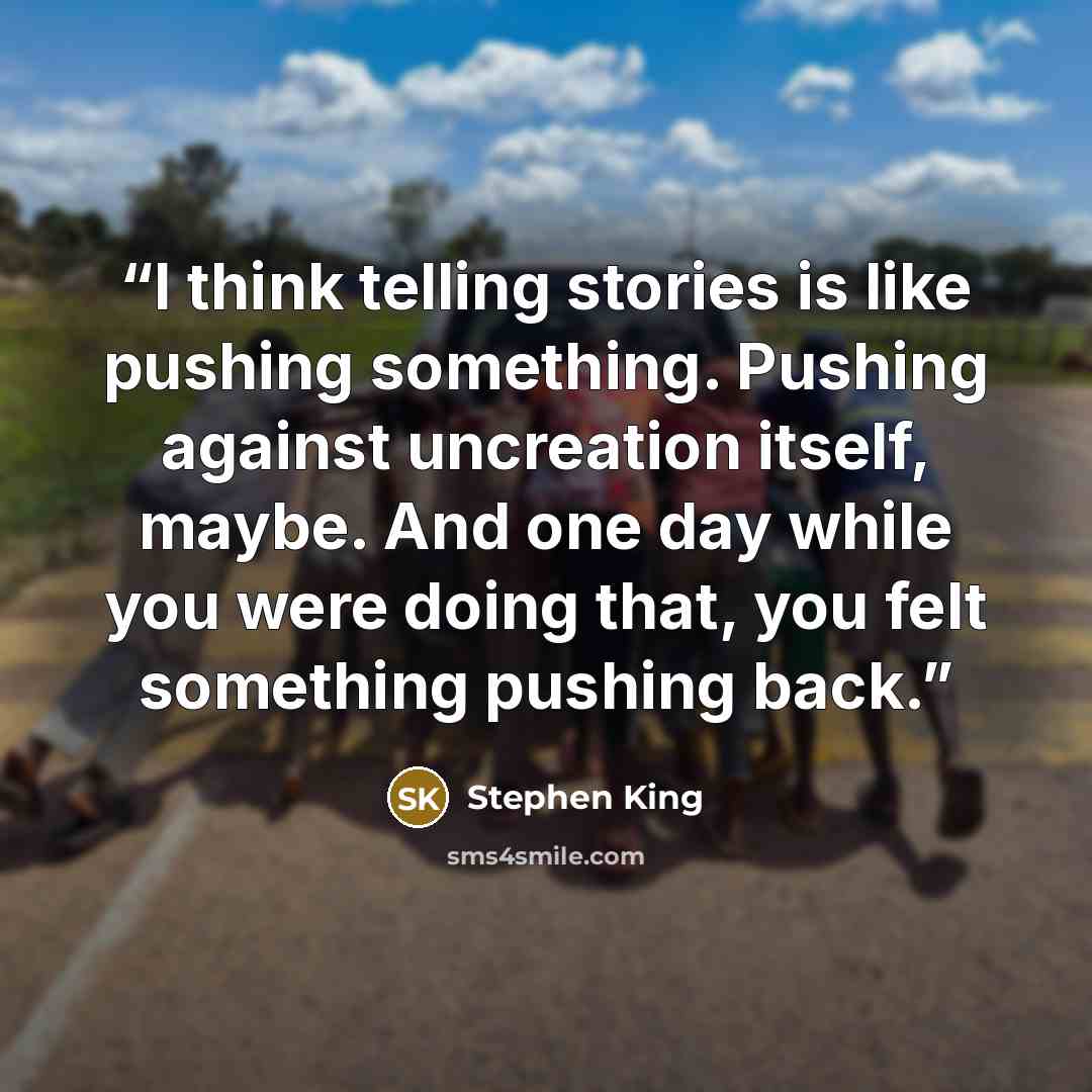 “I think telling stories is like pushing something. Pushing against uncreation itself, maybe. And one day while you were doing that, you felt something pushing back.” quote by Stephen King