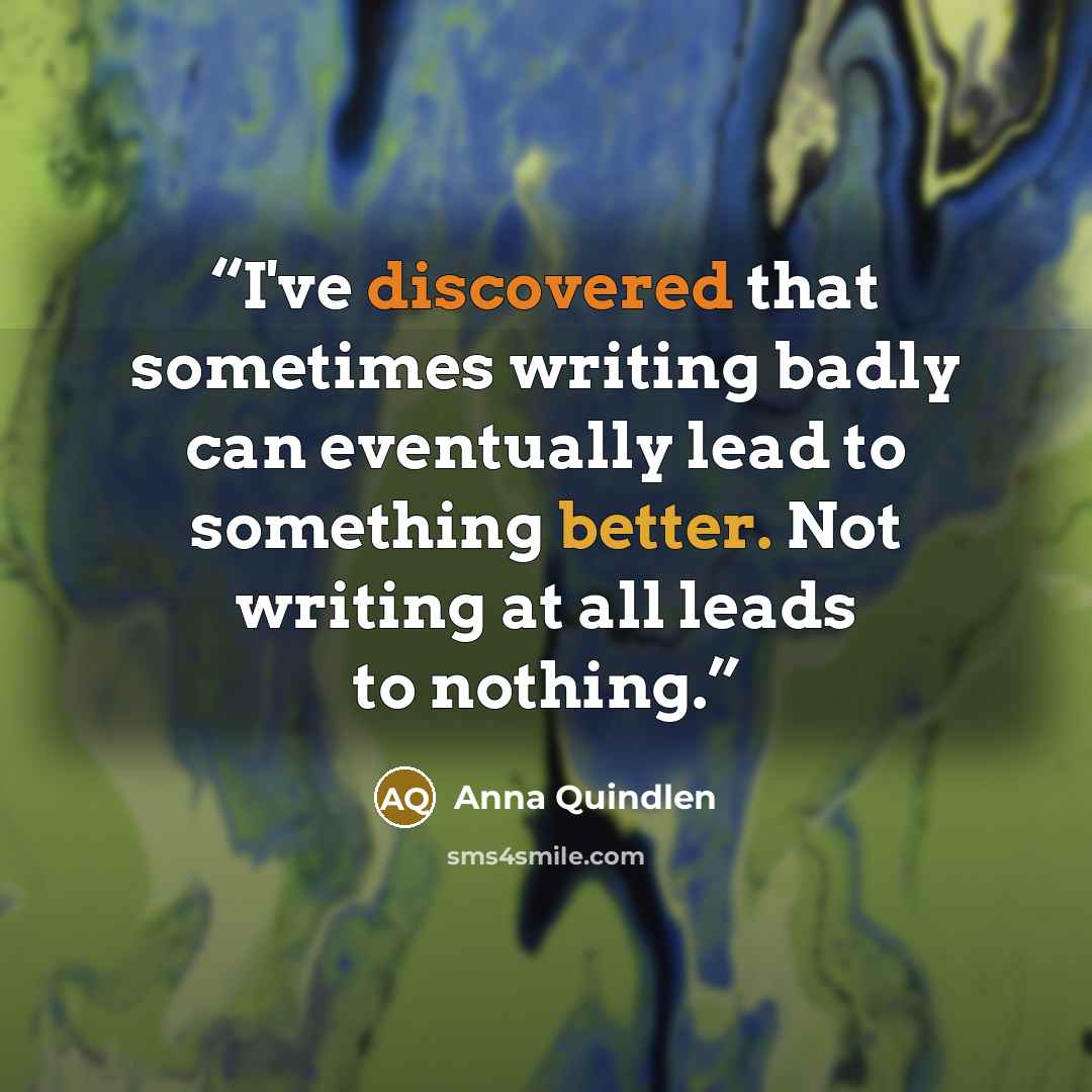 “I've discovered that sometimes writing badly can eventually lead to something better. Not writing at all leads to nothing.” quote by Anna Quindlen