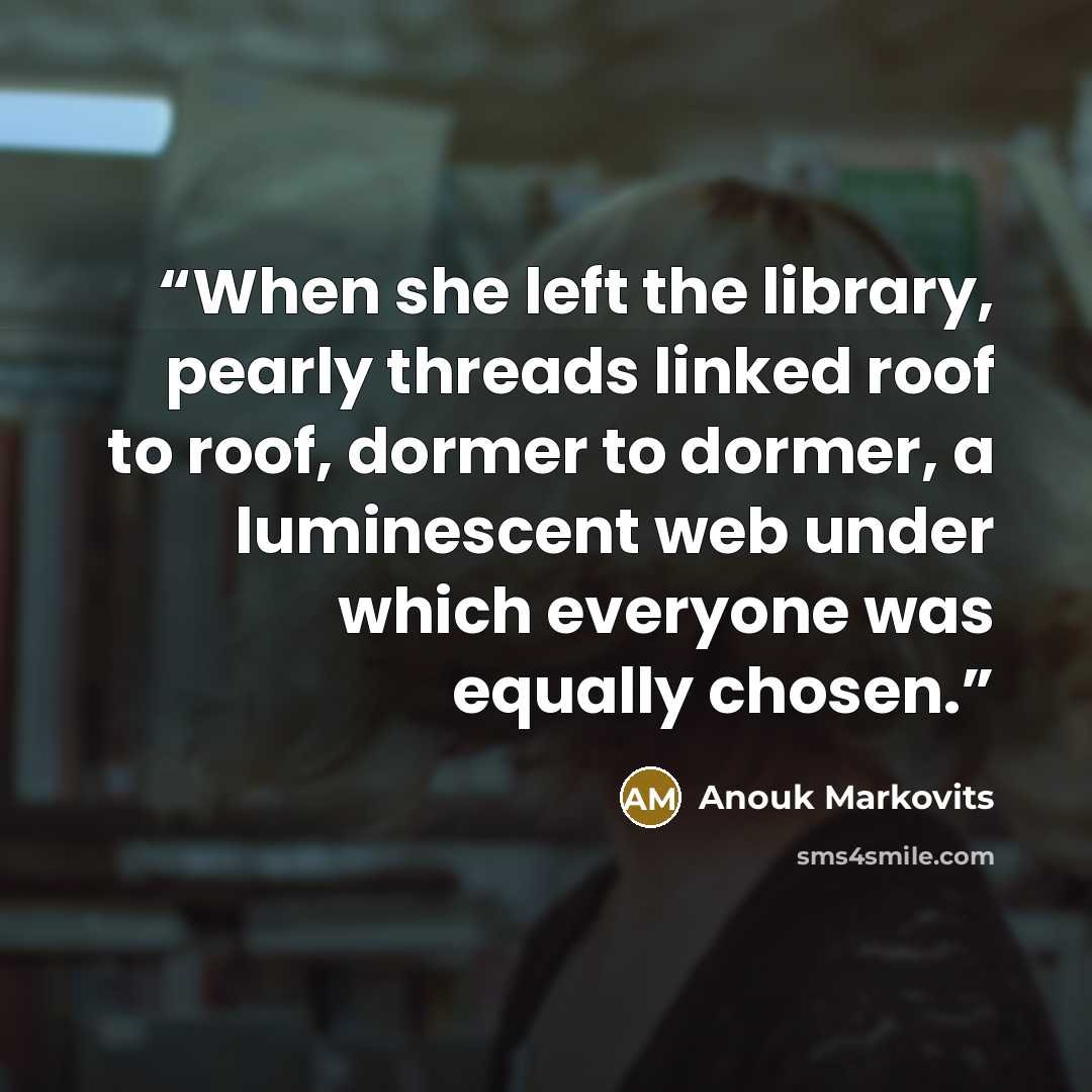 “When she left the library, pearly threads linked roof to roof, dormer to dormer, a luminescent web under which everyone was equally chosen.” quote by Anouk Markovits