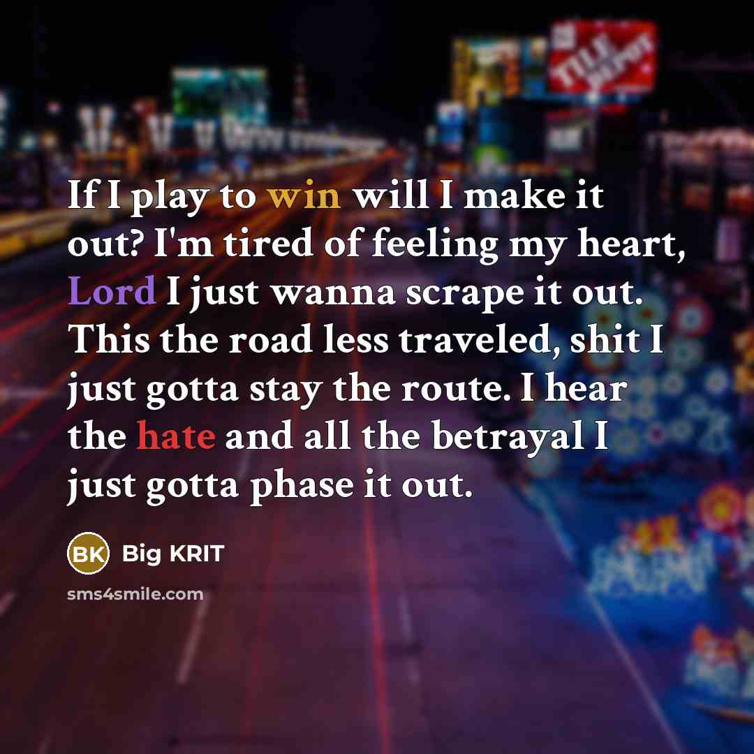 “If I play to win will I make it out? I'm tired of feeling my heart, Lord I just wanna scrape it out. This the road less traveled, shit I just gotta stay the route. I hear the hate and all the betrayal I just gotta phase it out.” quote by Big Krit