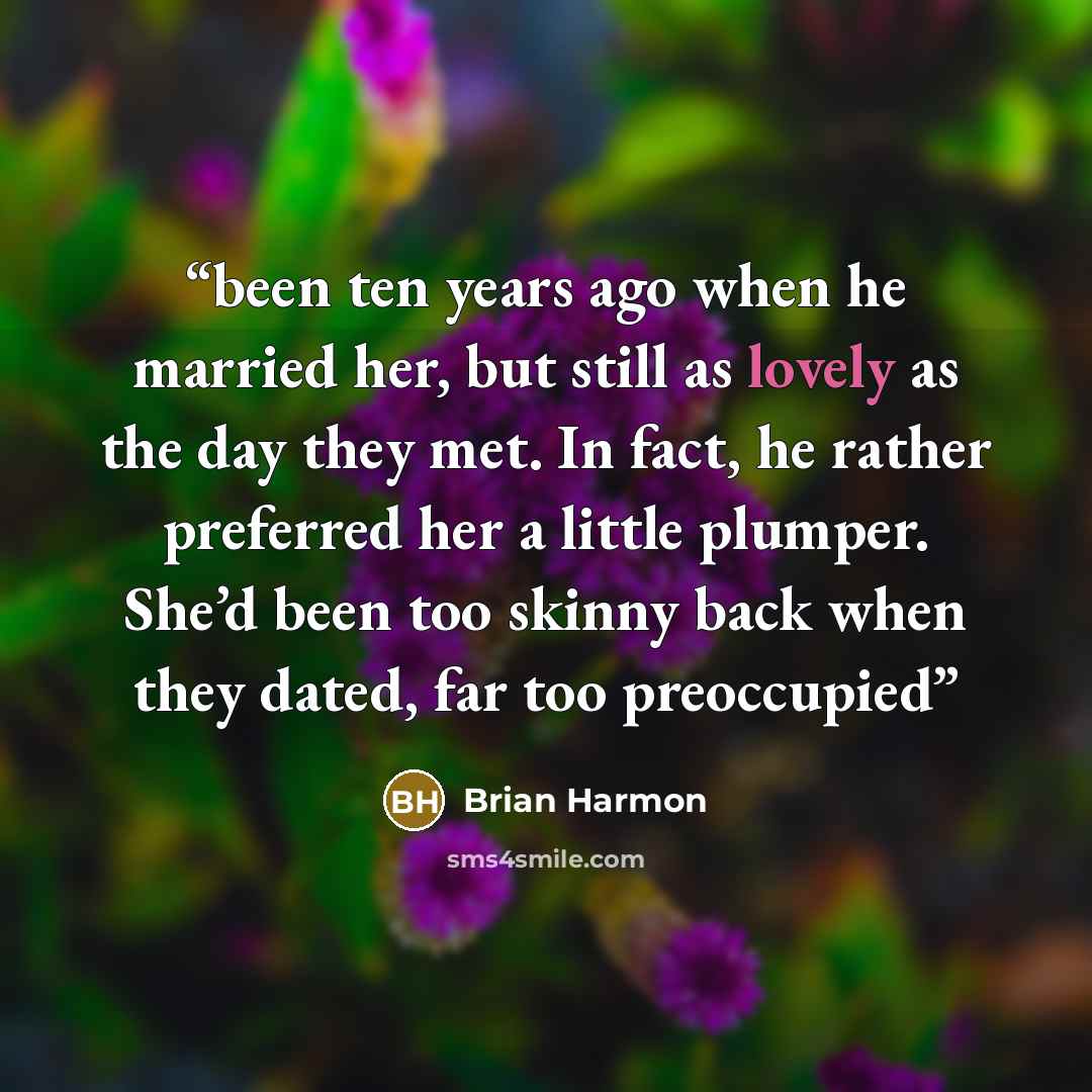 “been ten years ago when he married her, but still as lovely as the day they met. In fact, he rather preferred her a little plumper. She’d been too skinny back when they dated, far too preoccupied” quote by Brian Harmon