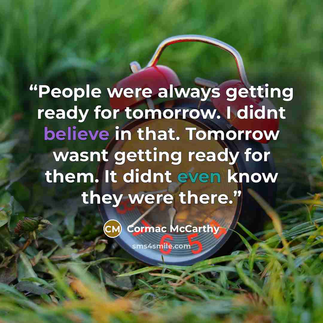 “People were always getting ready for tomorrow. I didnt believe in that. Tomorrow wasnt getting ready for them. It didnt even know they were there.” quote by Cormac McCarthy