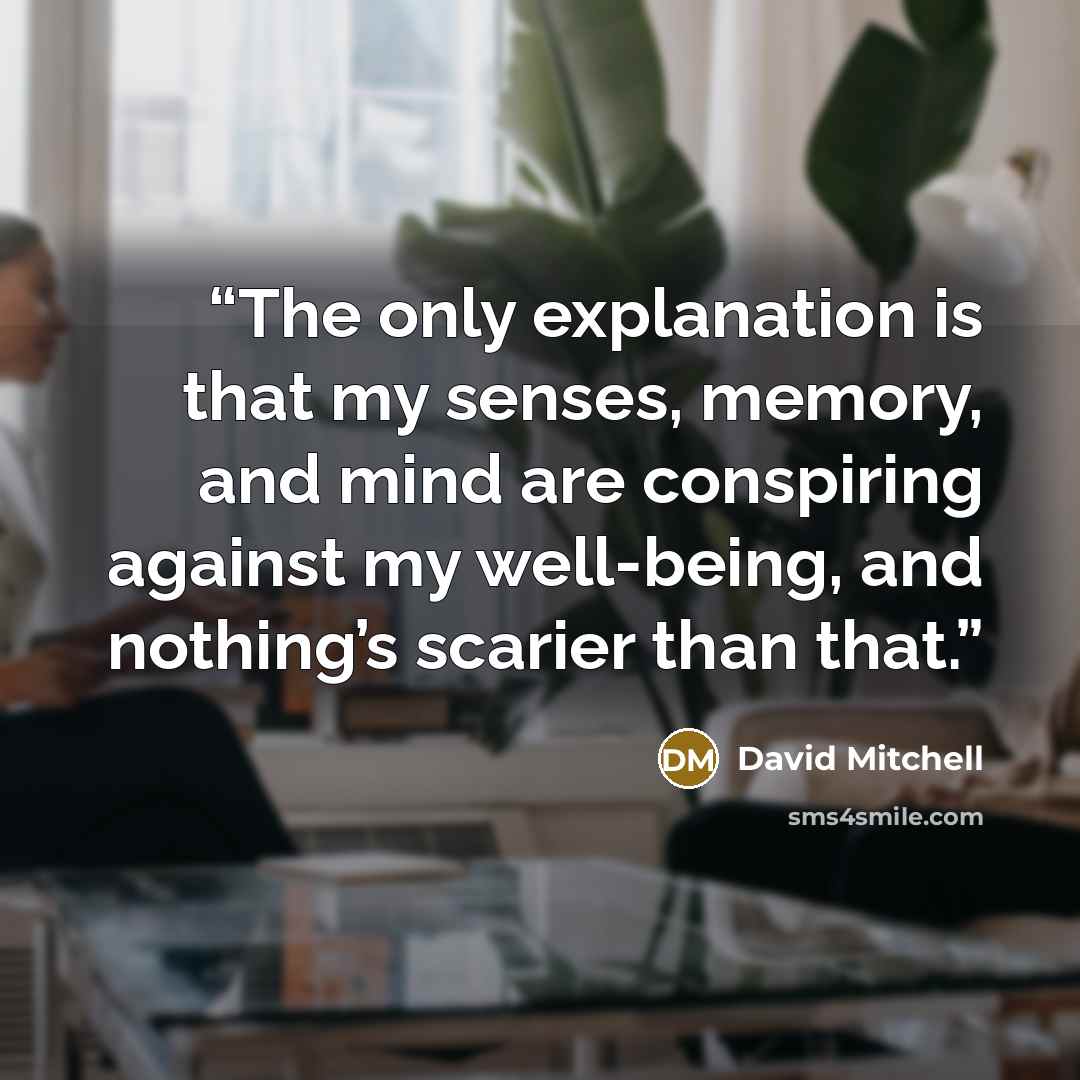 “The only explanation is that my senses, memory, and mind are conspiring against my well-being, and nothing’s scarier than that.” quote by David Mitchell