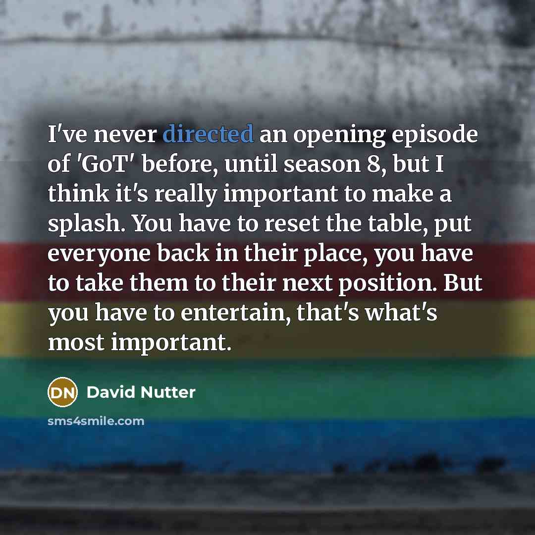 “I've never directed an opening episode of 'GoT' before, until season 8, but I think it's really important to make a splash. You have to reset the table, put everyone back in their place, you have to take them to their next position. But you have to entertain, that's what's most important.” quote by David Nutter
