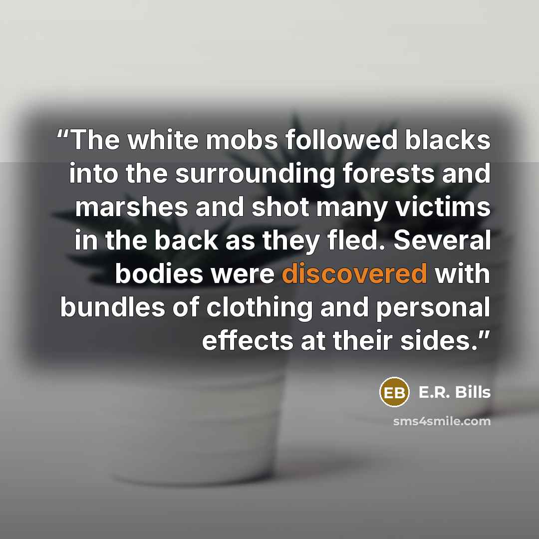 “The white mobs followed blacks into the surrounding forests and marshes and shot many victims in the back as they fled. Several bodies were discovered with bundles of clothing and personal effects at their sides.” quote by E.R. Bills