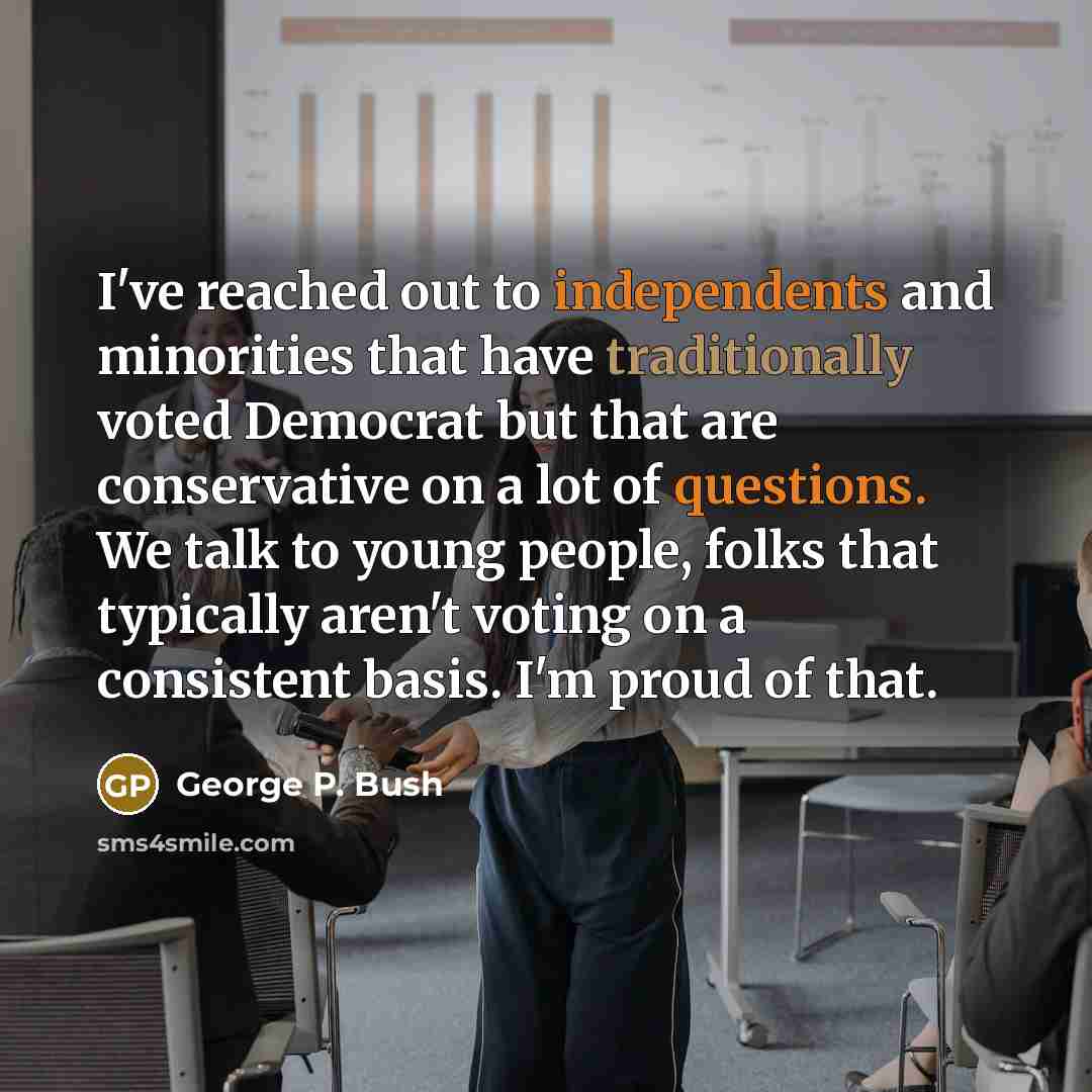 “I've reached out to independents and minorities that have traditionally voted Democrat but that are conservative on a lot of questions. We talk to young people, folks that typically aren't voting on a consistent basis. I'm proud of that.” quote by George P. Bush
