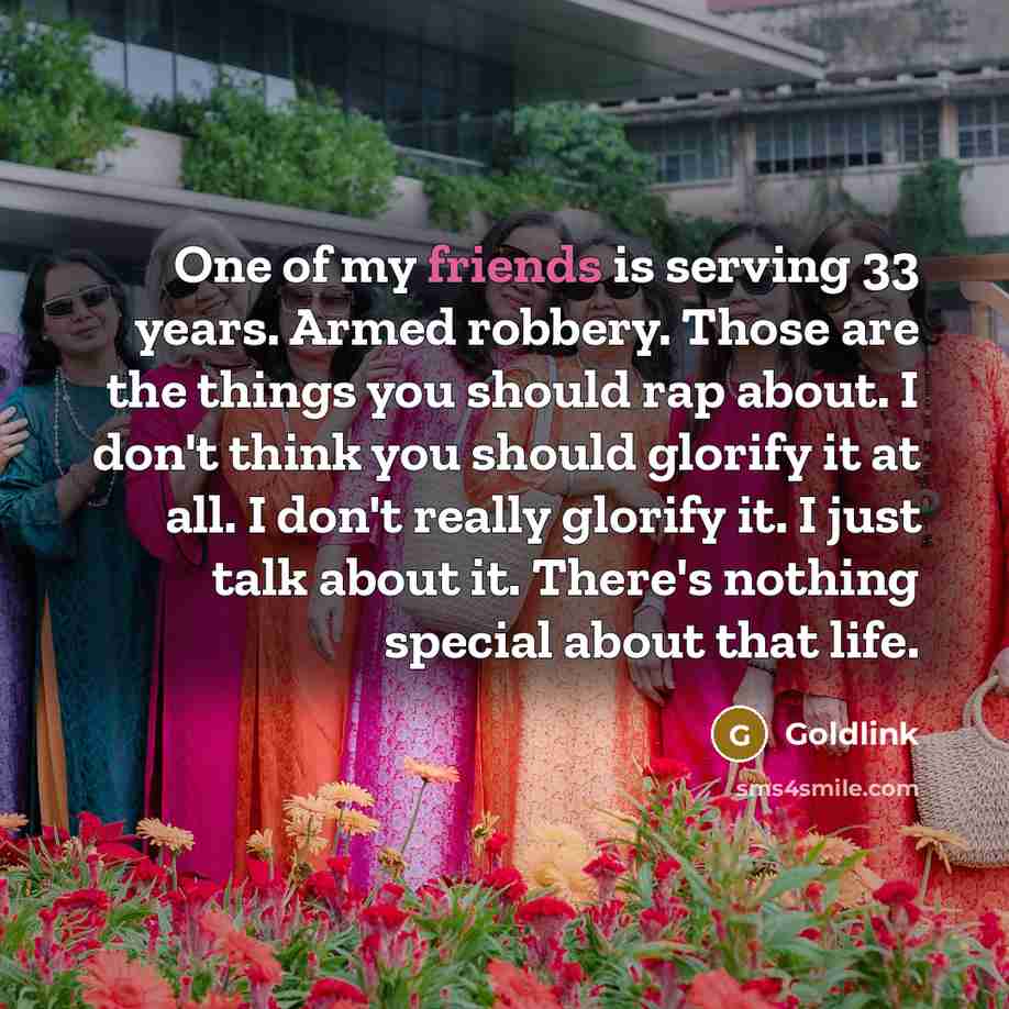 “One of my friends is serving 33 years. Armed robbery. Those are the things you should rap about. I don't think you should glorify it at all. I don't really glorify it. I just talk about it. There's nothing special about that life.” quote by Goldlink
