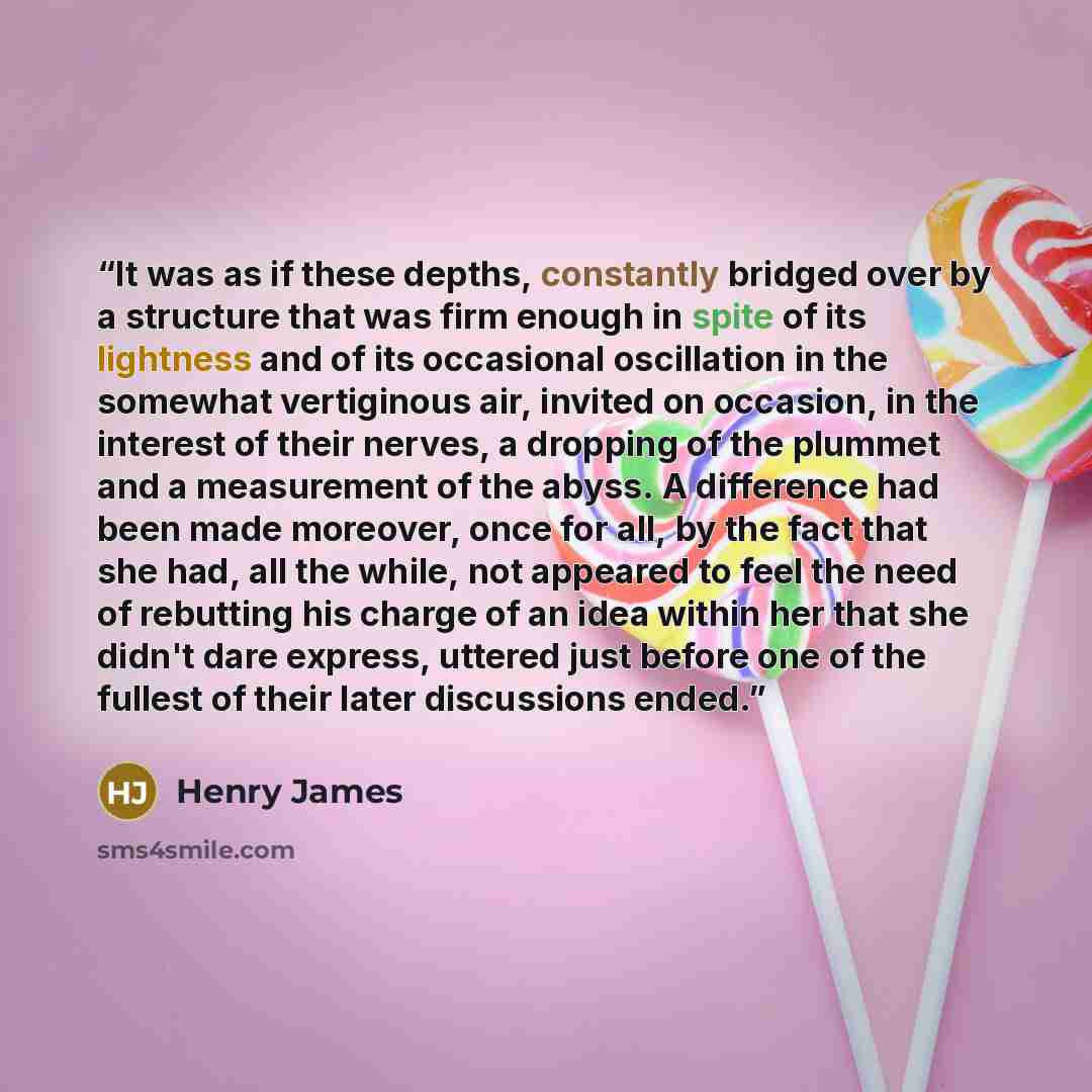 “It was as if these depths, constantly bridged over by a structure that was firm enough in spite of its lightness and of its occasional oscillation in the somewhat vertiginous air, invited on occasion, in the interest of their nerves, a dropping of the plummet and a measurement of the abyss. A…” quote by Henry James