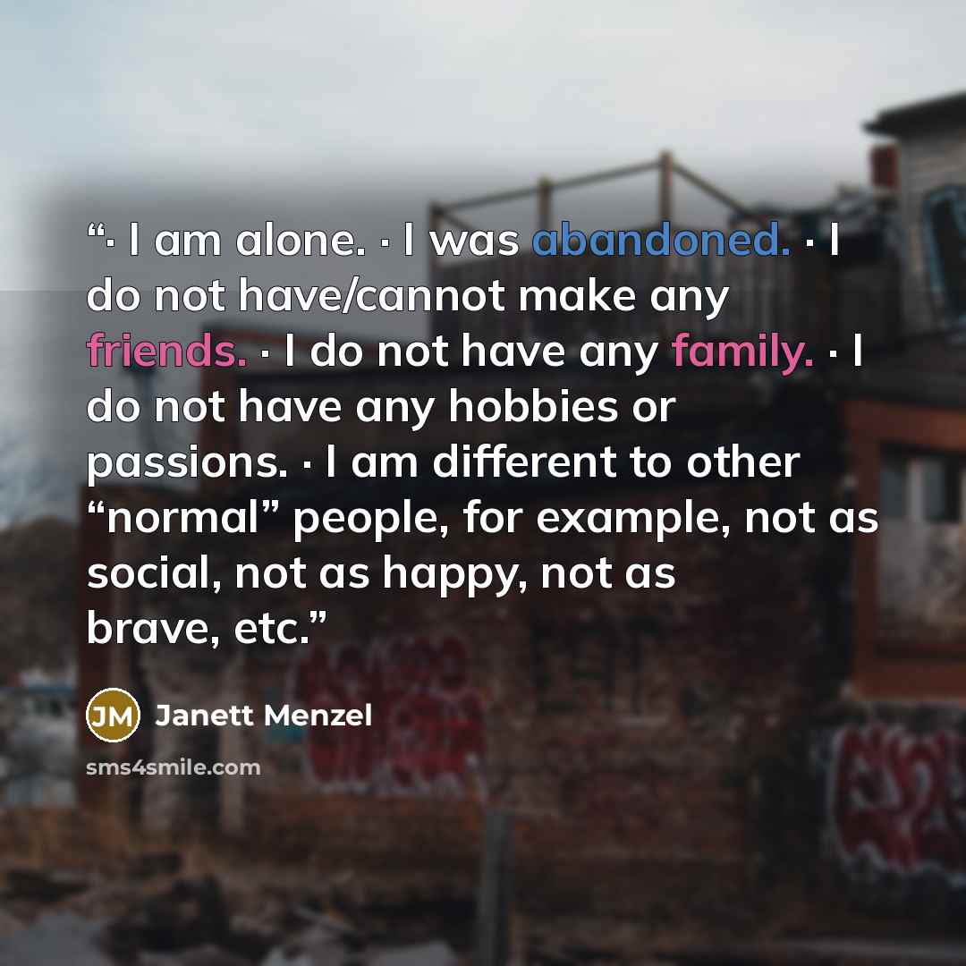 “· I am alone. · I was abandoned. · I do not have/cannot make any friends. · I do not have any family. · I do not have any hobbies or passions. · I am different to other “normal” people, for example, not as social, not as happy, not as brave, etc.” quote by Janett Menzel