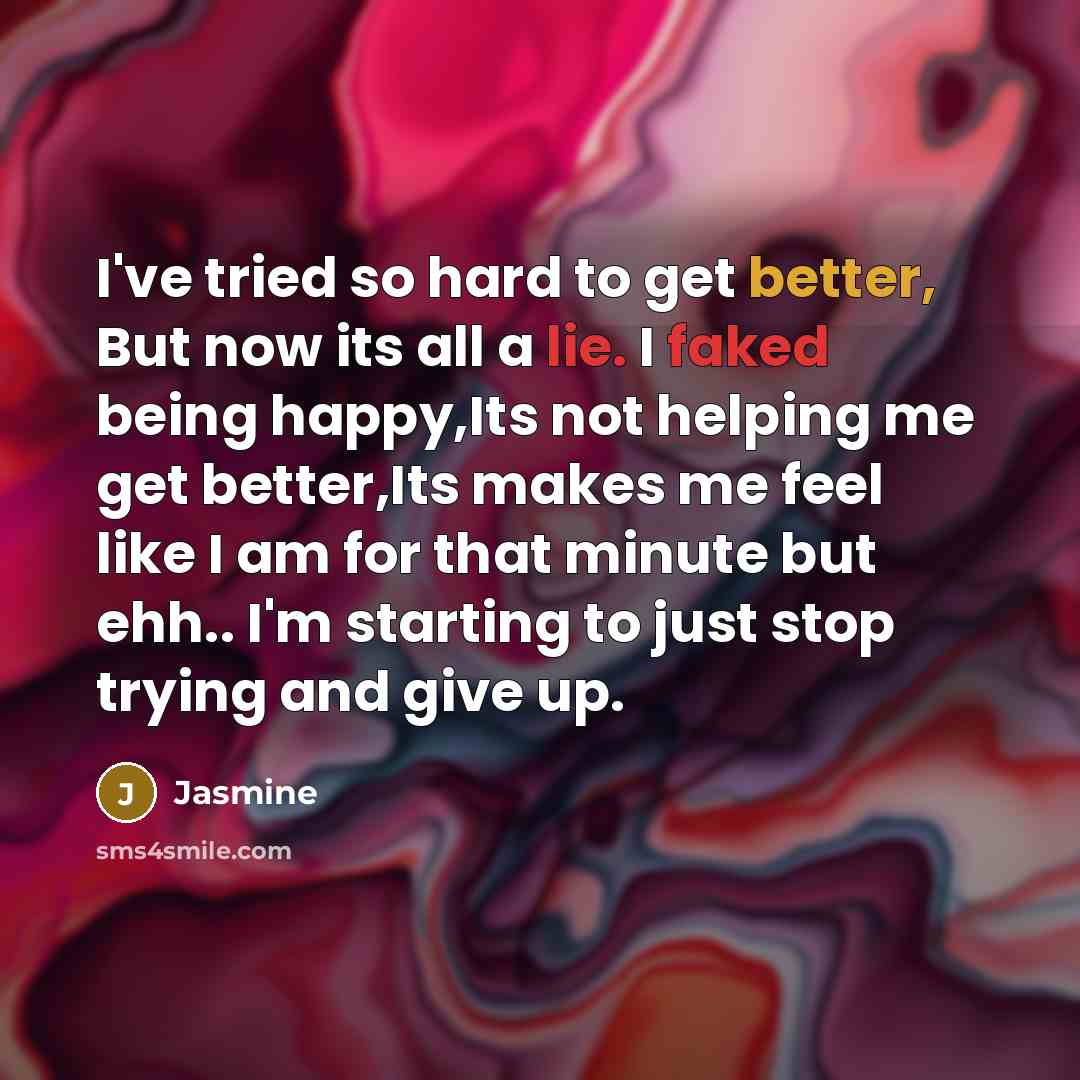 “I've tried so hard to get better, But now its all a lie. I faked being happy,Its not helping me get better,Its makes me feel like I am for that minute but ehh.. I'm starting to just stop trying and give up.” quote by Jasmine